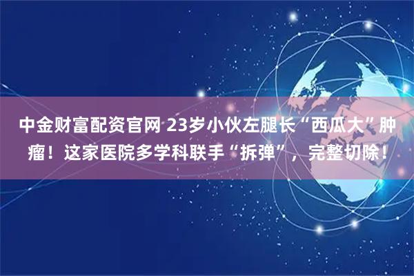 中金财富配资官网 23岁小伙左腿长“西瓜大”肿瘤！这家医院多学科联手“拆弹”，完整切除！