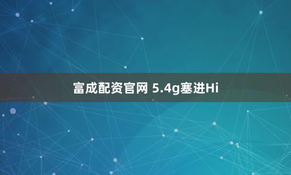 富成配资官网 5.4g塞进Hi