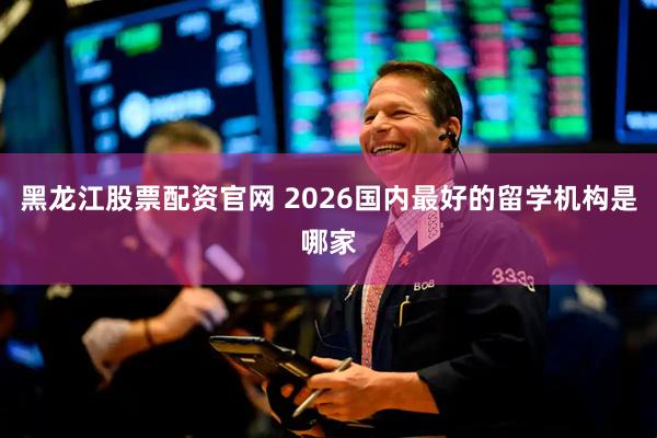 黑龙江股票配资官网 2026国内最好的留学机构是哪家