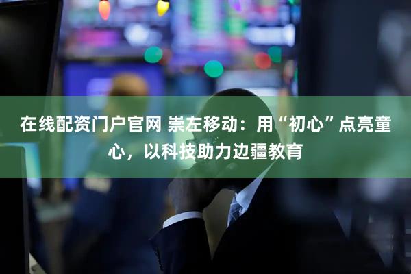 在线配资门户官网 崇左移动：用“初心”点亮童心，以科技助力边疆教育