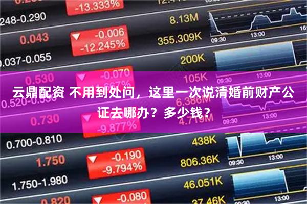 云鼎配资 不用到处问，这里一次说清婚前财产公证去哪办？多少钱？