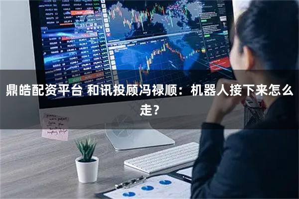 鼎皓配资平台 和讯投顾冯禄顺：机器人接下来怎么走？