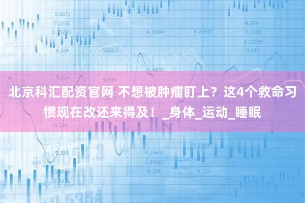 北京科汇配资官网 不想被肿瘤盯上？这4个救命习惯现在改还来得及！_身体_运动_睡眠