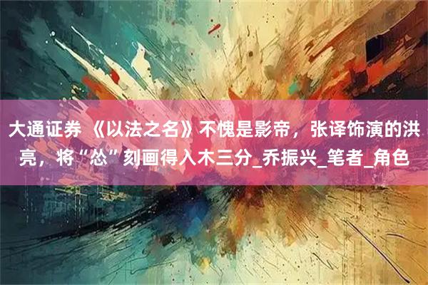 大通证券 《以法之名》不愧是影帝，张译饰演的洪亮，将“怂”刻画得入木三分_乔振兴_笔者_角色