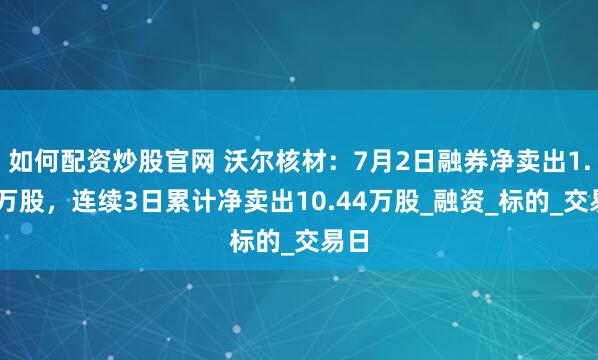 如何配资炒股官网 沃尔核材：7月2日融券净卖出1.34万股，连续3日累计净卖出10.44万股_融资_标的_交易日