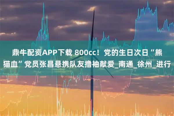 鼎牛配资APP下载 800cc！党的生日次日“熊猫血”党员张昌悬携队友撸袖献爱_南通_徐州_进行