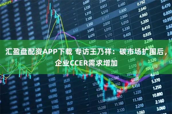 汇盈盘配资APP下载 专访王乃祥：碳市场扩围后，企业CCER需求增加
