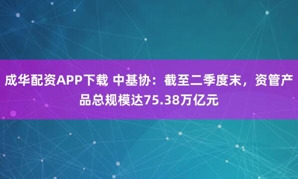 成华配资APP下载 中基协：截至二季度末，资管产品总规模达75.38万亿元
